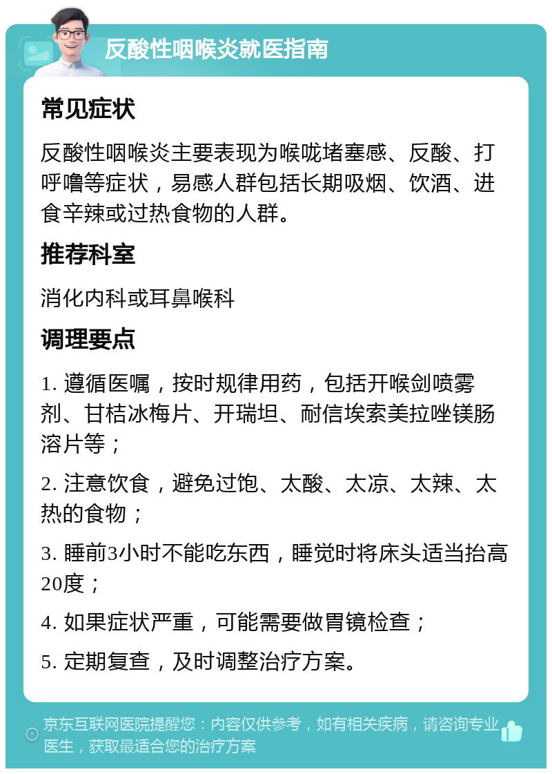 反酸性咽喉炎就医指南 常见症状 反酸性咽喉炎主要表现为喉咙堵塞感、反酸、打呼噜等症状，易感人群包括长期吸烟、饮酒、进食辛辣或过热食物的人群。 推荐科室 消化内科或耳鼻喉科 调理要点 1. 遵循医嘱，按时规律用药，包括开喉剑喷雾剂、甘桔冰梅片、开瑞坦、耐信埃索美拉唑镁肠溶片等； 2. 注意饮食，避免过饱、太酸、太凉、太辣、太热的食物； 3. 睡前3小时不能吃东西，睡觉时将床头适当抬高20度； 4. 如果症状严重，可能需要做胃镜检查； 5. 定期复查，及时调整治疗方案。