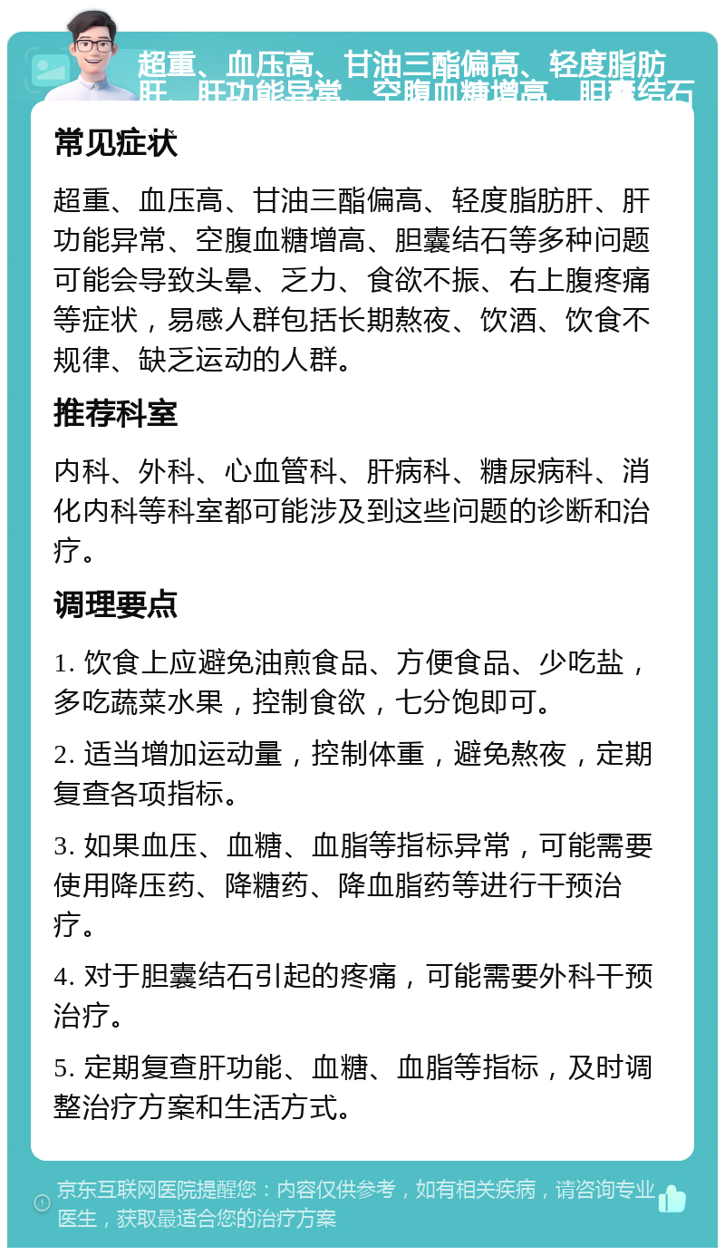 超重、血压高、甘油三酯偏高、轻度脂肪肝、肝功能异常、空腹血糖增高、胆囊结石的调理指南 常见症状 超重、血压高、甘油三酯偏高、轻度脂肪肝、肝功能异常、空腹血糖增高、胆囊结石等多种问题可能会导致头晕、乏力、食欲不振、右上腹疼痛等症状，易感人群包括长期熬夜、饮酒、饮食不规律、缺乏运动的人群。 推荐科室 内科、外科、心血管科、肝病科、糖尿病科、消化内科等科室都可能涉及到这些问题的诊断和治疗。 调理要点 1. 饮食上应避免油煎食品、方便食品、少吃盐，多吃蔬菜水果，控制食欲，七分饱即可。 2. 适当增加运动量，控制体重，避免熬夜，定期复查各项指标。 3. 如果血压、血糖、血脂等指标异常，可能需要使用降压药、降糖药、降血脂药等进行干预治疗。 4. 对于胆囊结石引起的疼痛，可能需要外科干预治疗。 5. 定期复查肝功能、血糖、血脂等指标，及时调整治疗方案和生活方式。