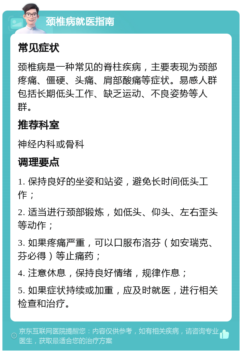 颈椎病就医指南 常见症状 颈椎病是一种常见的脊柱疾病，主要表现为颈部疼痛、僵硬、头痛、肩部酸痛等症状。易感人群包括长期低头工作、缺乏运动、不良姿势等人群。 推荐科室 神经内科或骨科 调理要点 1. 保持良好的坐姿和站姿，避免长时间低头工作； 2. 适当进行颈部锻炼，如低头、仰头、左右歪头等动作； 3. 如果疼痛严重，可以口服布洛芬（如安瑞克、芬必得）等止痛药； 4. 注意休息，保持良好情绪，规律作息； 5. 如果症状持续或加重，应及时就医，进行相关检查和治疗。