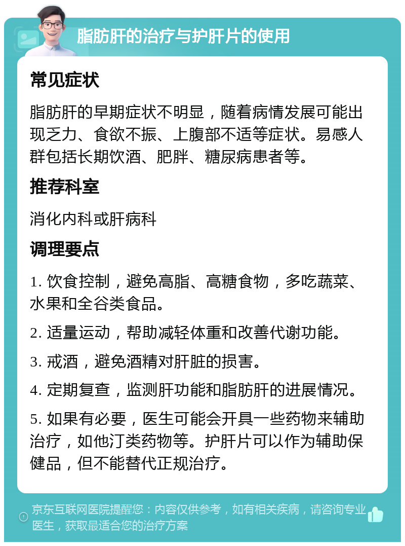 脂肪肝的治疗与护肝片的使用 常见症状 脂肪肝的早期症状不明显，随着病情发展可能出现乏力、食欲不振、上腹部不适等症状。易感人群包括长期饮酒、肥胖、糖尿病患者等。 推荐科室 消化内科或肝病科 调理要点 1. 饮食控制，避免高脂、高糖食物，多吃蔬菜、水果和全谷类食品。 2. 适量运动，帮助减轻体重和改善代谢功能。 3. 戒酒，避免酒精对肝脏的损害。 4. 定期复查，监测肝功能和脂肪肝的进展情况。 5. 如果有必要，医生可能会开具一些药物来辅助治疗，如他汀类药物等。护肝片可以作为辅助保健品，但不能替代正规治疗。