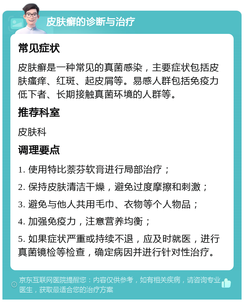 皮肤癣的诊断与治疗 常见症状 皮肤癣是一种常见的真菌感染，主要症状包括皮肤瘙痒、红斑、起皮屑等。易感人群包括免疫力低下者、长期接触真菌环境的人群等。 推荐科室 皮肤科 调理要点 1. 使用特比萘芬软膏进行局部治疗； 2. 保持皮肤清洁干燥，避免过度摩擦和刺激； 3. 避免与他人共用毛巾、衣物等个人物品； 4. 加强免疫力，注意营养均衡； 5. 如果症状严重或持续不退，应及时就医，进行真菌镜检等检查，确定病因并进行针对性治疗。