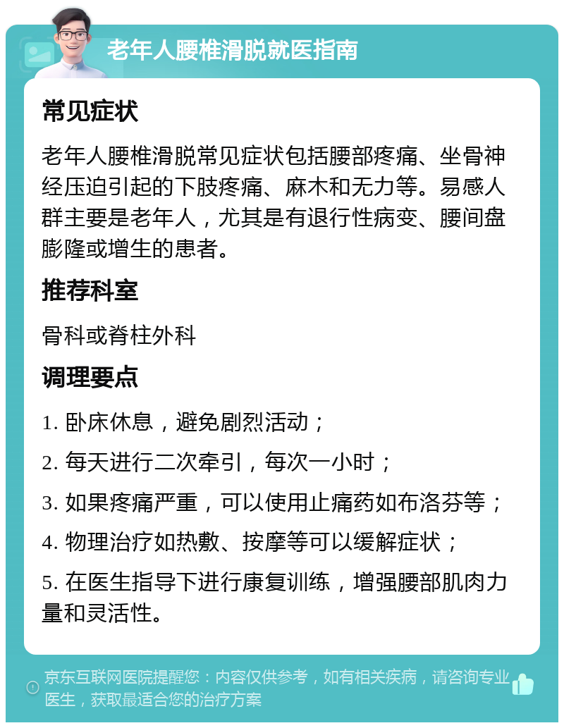 老年人腰椎滑脱就医指南 常见症状 老年人腰椎滑脱常见症状包括腰部疼痛、坐骨神经压迫引起的下肢疼痛、麻木和无力等。易感人群主要是老年人，尤其是有退行性病变、腰间盘膨隆或增生的患者。 推荐科室 骨科或脊柱外科 调理要点 1. 卧床休息，避免剧烈活动； 2. 每天进行二次牵引，每次一小时； 3. 如果疼痛严重，可以使用止痛药如布洛芬等； 4. 物理治疗如热敷、按摩等可以缓解症状； 5. 在医生指导下进行康复训练，增强腰部肌肉力量和灵活性。