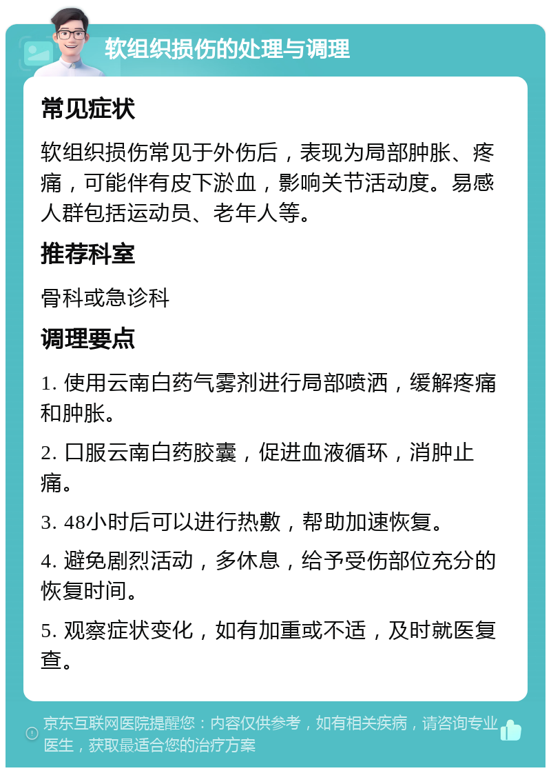 软组织损伤的处理与调理 常见症状 软组织损伤常见于外伤后，表现为局部肿胀、疼痛，可能伴有皮下淤血，影响关节活动度。易感人群包括运动员、老年人等。 推荐科室 骨科或急诊科 调理要点 1. 使用云南白药气雾剂进行局部喷洒，缓解疼痛和肿胀。 2. 口服云南白药胶囊，促进血液循环，消肿止痛。 3. 48小时后可以进行热敷，帮助加速恢复。 4. 避免剧烈活动，多休息，给予受伤部位充分的恢复时间。 5. 观察症状变化，如有加重或不适，及时就医复查。