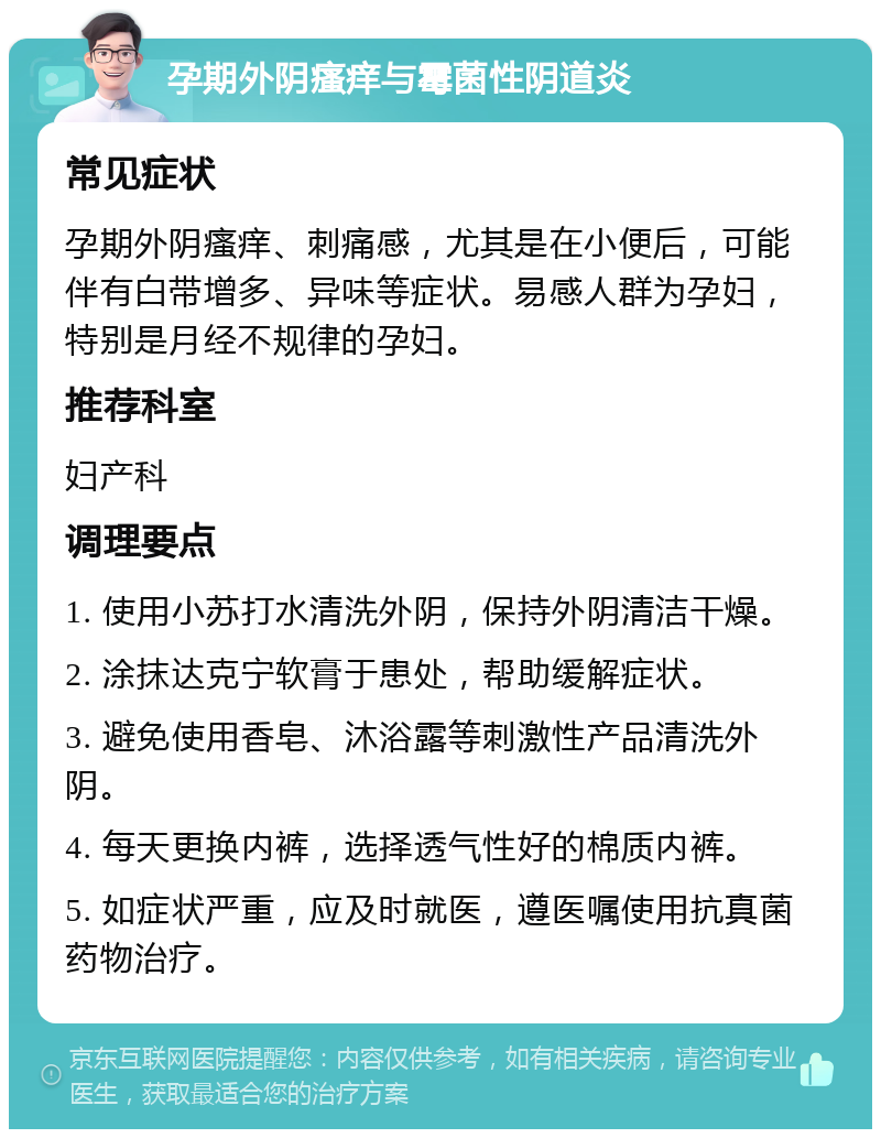 孕期外阴瘙痒与霉菌性阴道炎 常见症状 孕期外阴瘙痒、刺痛感，尤其是在小便后，可能伴有白带增多、异味等症状。易感人群为孕妇，特别是月经不规律的孕妇。 推荐科室 妇产科 调理要点 1. 使用小苏打水清洗外阴，保持外阴清洁干燥。 2. 涂抹达克宁软膏于患处，帮助缓解症状。 3. 避免使用香皂、沐浴露等刺激性产品清洗外阴。 4. 每天更换内裤，选择透气性好的棉质内裤。 5. 如症状严重，应及时就医，遵医嘱使用抗真菌药物治疗。