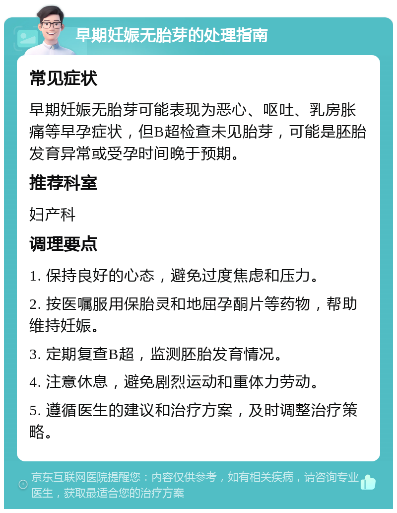 早期妊娠无胎芽的处理指南 常见症状 早期妊娠无胎芽可能表现为恶心、呕吐、乳房胀痛等早孕症状，但B超检查未见胎芽，可能是胚胎发育异常或受孕时间晚于预期。 推荐科室 妇产科 调理要点 1. 保持良好的心态，避免过度焦虑和压力。 2. 按医嘱服用保胎灵和地屈孕酮片等药物，帮助维持妊娠。 3. 定期复查B超，监测胚胎发育情况。 4. 注意休息，避免剧烈运动和重体力劳动。 5. 遵循医生的建议和治疗方案，及时调整治疗策略。