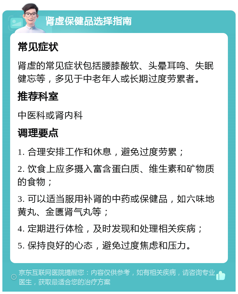 肾虚保健品选择指南 常见症状 肾虚的常见症状包括腰膝酸软、头晕耳鸣、失眠健忘等，多见于中老年人或长期过度劳累者。 推荐科室 中医科或肾内科 调理要点 1. 合理安排工作和休息，避免过度劳累； 2. 饮食上应多摄入富含蛋白质、维生素和矿物质的食物； 3. 可以适当服用补肾的中药或保健品，如六味地黄丸、金匮肾气丸等； 4. 定期进行体检，及时发现和处理相关疾病； 5. 保持良好的心态，避免过度焦虑和压力。