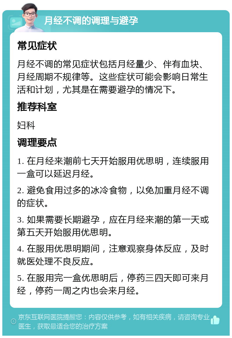 月经不调的调理与避孕 常见症状 月经不调的常见症状包括月经量少、伴有血块、月经周期不规律等。这些症状可能会影响日常生活和计划，尤其是在需要避孕的情况下。 推荐科室 妇科 调理要点 1. 在月经来潮前七天开始服用优思明，连续服用一盒可以延迟月经。 2. 避免食用过多的冰冷食物，以免加重月经不调的症状。 3. 如果需要长期避孕，应在月经来潮的第一天或第五天开始服用优思明。 4. 在服用优思明期间，注意观察身体反应，及时就医处理不良反应。 5. 在服用完一盒优思明后，停药三四天即可来月经，停药一周之内也会来月经。