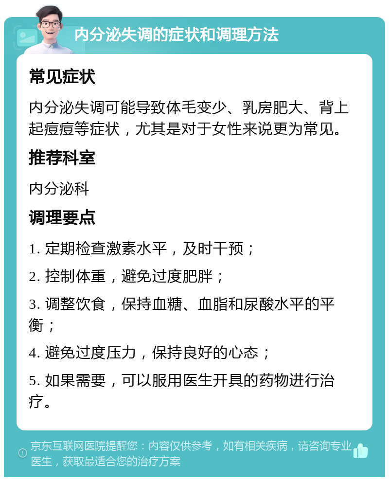 内分泌失调的症状和调理方法 常见症状 内分泌失调可能导致体毛变少、乳房肥大、背上起痘痘等症状，尤其是对于女性来说更为常见。 推荐科室 内分泌科 调理要点 1. 定期检查激素水平，及时干预； 2. 控制体重，避免过度肥胖； 3. 调整饮食，保持血糖、血脂和尿酸水平的平衡； 4. 避免过度压力，保持良好的心态； 5. 如果需要，可以服用医生开具的药物进行治疗。