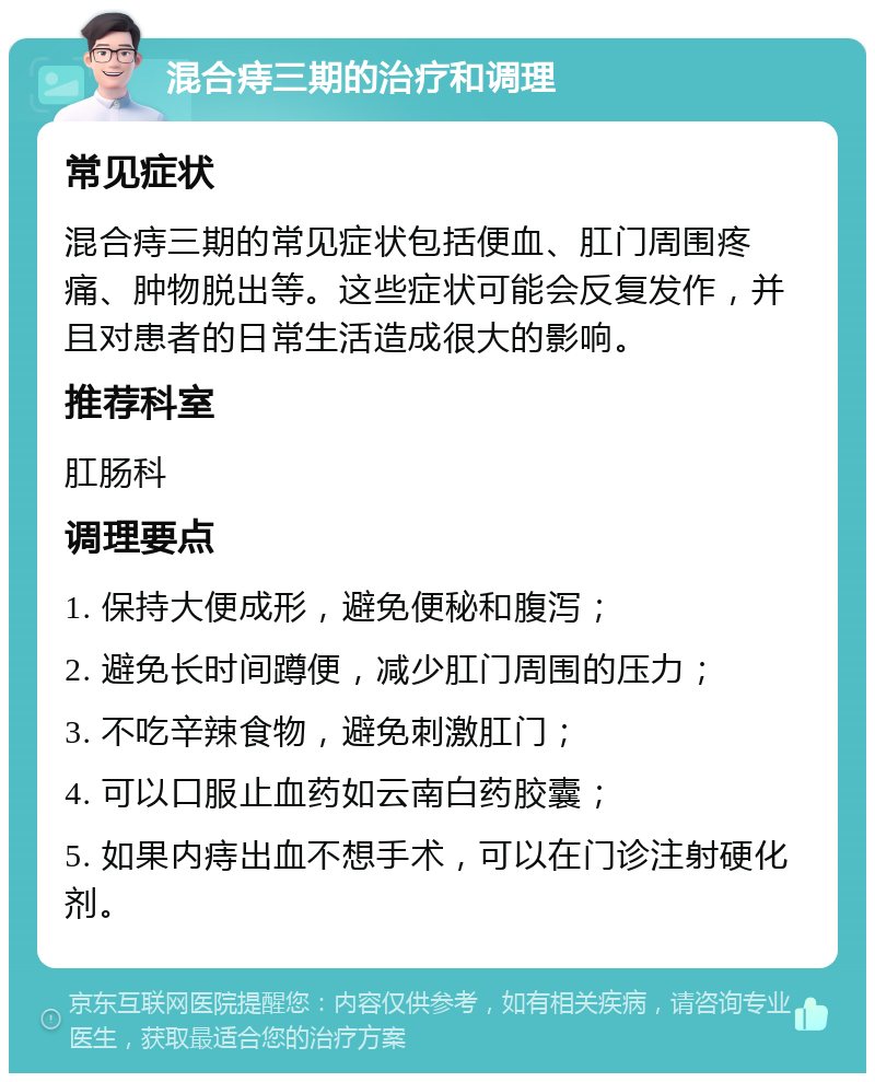 混合痔三期的治疗和调理 常见症状 混合痔三期的常见症状包括便血、肛门周围疼痛、肿物脱出等。这些症状可能会反复发作，并且对患者的日常生活造成很大的影响。 推荐科室 肛肠科 调理要点 1. 保持大便成形，避免便秘和腹泻； 2. 避免长时间蹲便，减少肛门周围的压力； 3. 不吃辛辣食物，避免刺激肛门； 4. 可以口服止血药如云南白药胶囊； 5. 如果内痔出血不想手术，可以在门诊注射硬化剂。