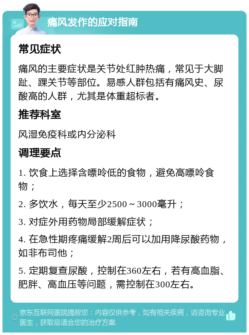 痛风发作的应对指南 常见症状 痛风的主要症状是关节处红肿热痛，常见于大脚趾、踝关节等部位。易感人群包括有痛风史、尿酸高的人群，尤其是体重超标者。 推荐科室 风湿免疫科或内分泌科 调理要点 1. 饮食上选择含嘌呤低的食物，避免高嘌呤食物； 2. 多饮水，每天至少2500～3000毫升； 3. 对症外用药物局部缓解症状； 4. 在急性期疼痛缓解2周后可以加用降尿酸药物，如非布司他； 5. 定期复查尿酸，控制在360左右，若有高血脂、肥胖、高血压等问题，需控制在300左右。