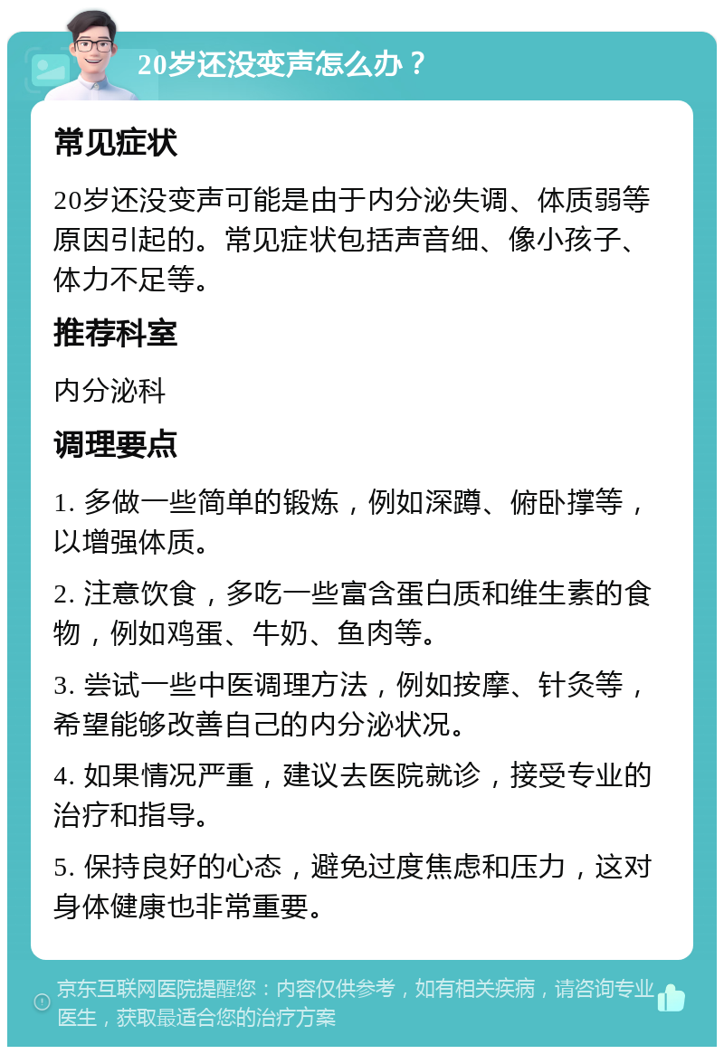 20岁还没变声怎么办？ 常见症状 20岁还没变声可能是由于内分泌失调、体质弱等原因引起的。常见症状包括声音细、像小孩子、体力不足等。 推荐科室 内分泌科 调理要点 1. 多做一些简单的锻炼，例如深蹲、俯卧撑等，以增强体质。 2. 注意饮食，多吃一些富含蛋白质和维生素的食物，例如鸡蛋、牛奶、鱼肉等。 3. 尝试一些中医调理方法，例如按摩、针灸等，希望能够改善自己的内分泌状况。 4. 如果情况严重，建议去医院就诊，接受专业的治疗和指导。 5. 保持良好的心态，避免过度焦虑和压力，这对身体健康也非常重要。