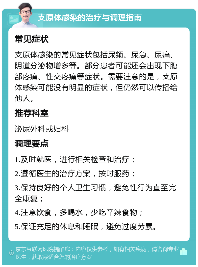 支原体感染的治疗与调理指南 常见症状 支原体感染的常见症状包括尿频、尿急、尿痛、阴道分泌物增多等。部分患者可能还会出现下腹部疼痛、性交疼痛等症状。需要注意的是，支原体感染可能没有明显的症状，但仍然可以传播给他人。 推荐科室 泌尿外科或妇科 调理要点 1.及时就医，进行相关检查和治疗； 2.遵循医生的治疗方案，按时服药； 3.保持良好的个人卫生习惯，避免性行为直至完全康复； 4.注意饮食，多喝水，少吃辛辣食物； 5.保证充足的休息和睡眠，避免过度劳累。