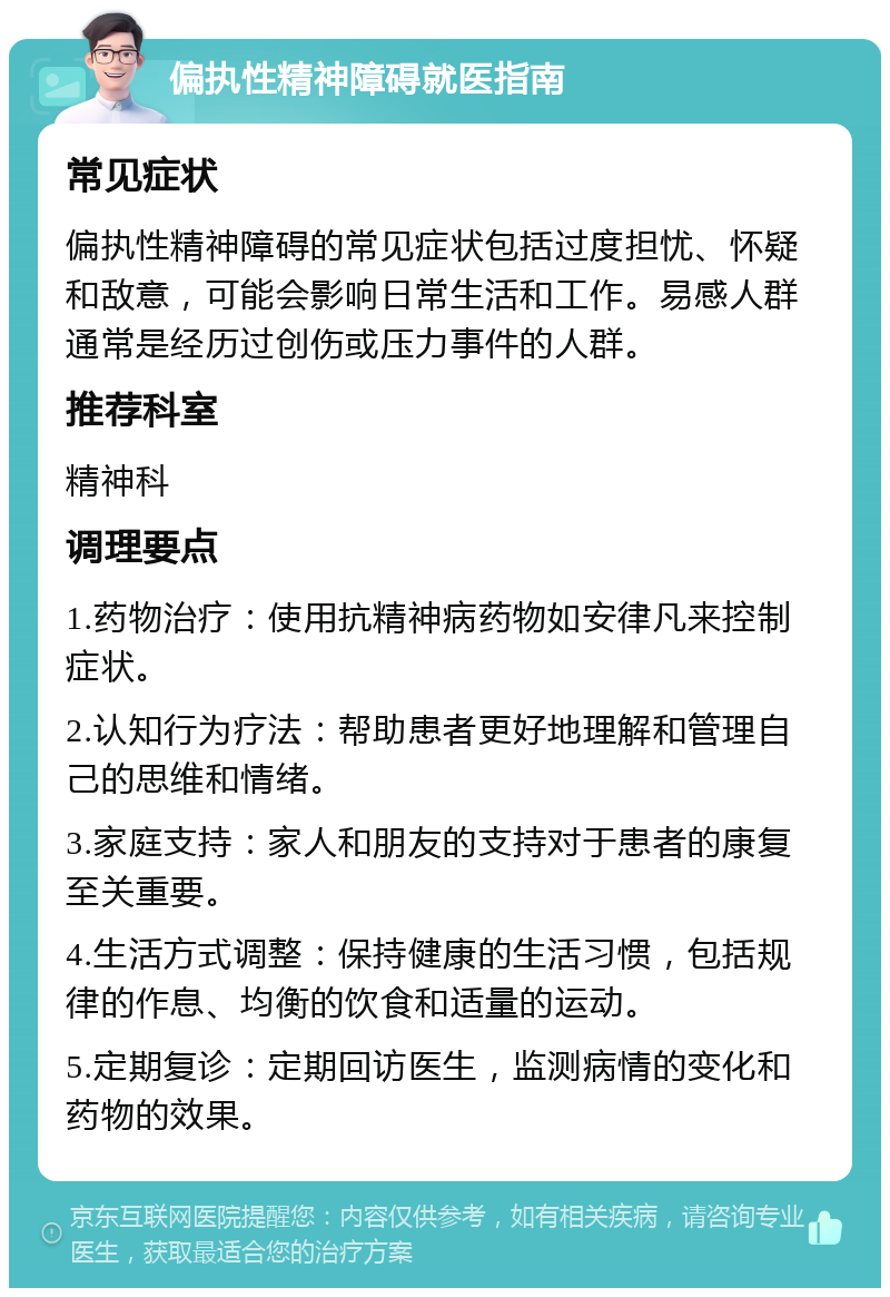 偏执性精神障碍就医指南 常见症状 偏执性精神障碍的常见症状包括过度担忧、怀疑和敌意，可能会影响日常生活和工作。易感人群通常是经历过创伤或压力事件的人群。 推荐科室 精神科 调理要点 1.药物治疗：使用抗精神病药物如安律凡来控制症状。 2.认知行为疗法：帮助患者更好地理解和管理自己的思维和情绪。 3.家庭支持：家人和朋友的支持对于患者的康复至关重要。 4.生活方式调整：保持健康的生活习惯，包括规律的作息、均衡的饮食和适量的运动。 5.定期复诊：定期回访医生，监测病情的变化和药物的效果。