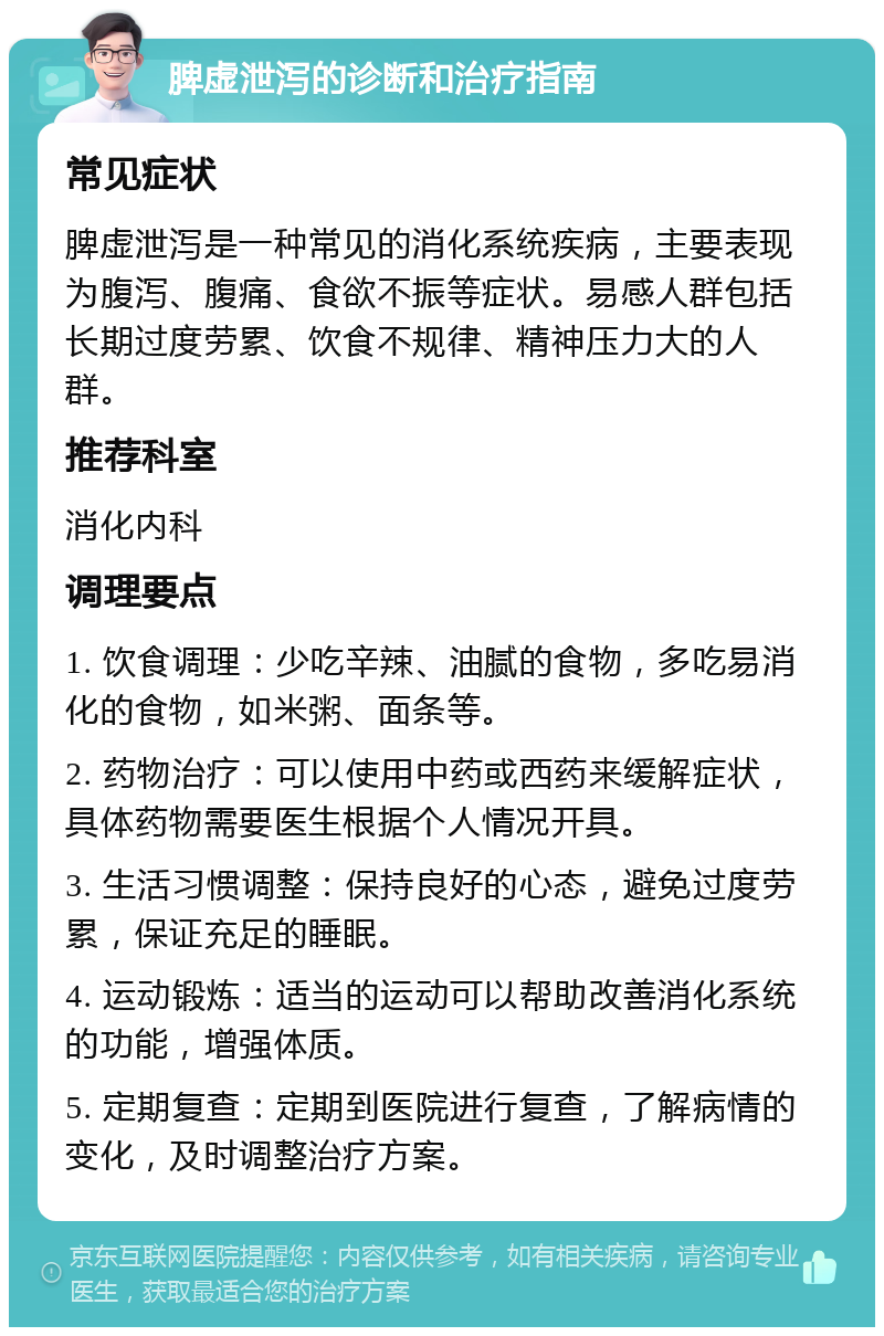 脾虚泄泻的诊断和治疗指南 常见症状 脾虚泄泻是一种常见的消化系统疾病，主要表现为腹泻、腹痛、食欲不振等症状。易感人群包括长期过度劳累、饮食不规律、精神压力大的人群。 推荐科室 消化内科 调理要点 1. 饮食调理：少吃辛辣、油腻的食物，多吃易消化的食物，如米粥、面条等。 2. 药物治疗：可以使用中药或西药来缓解症状，具体药物需要医生根据个人情况开具。 3. 生活习惯调整：保持良好的心态，避免过度劳累，保证充足的睡眠。 4. 运动锻炼：适当的运动可以帮助改善消化系统的功能，增强体质。 5. 定期复查：定期到医院进行复查，了解病情的变化，及时调整治疗方案。