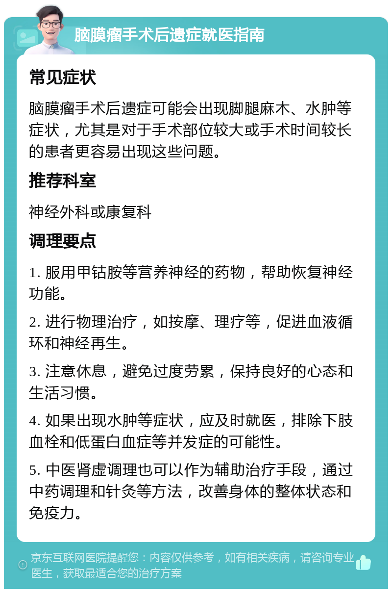 脑膜瘤手术后遗症就医指南 常见症状 脑膜瘤手术后遗症可能会出现脚腿麻木、水肿等症状，尤其是对于手术部位较大或手术时间较长的患者更容易出现这些问题。 推荐科室 神经外科或康复科 调理要点 1. 服用甲钴胺等营养神经的药物，帮助恢复神经功能。 2. 进行物理治疗，如按摩、理疗等，促进血液循环和神经再生。 3. 注意休息，避免过度劳累，保持良好的心态和生活习惯。 4. 如果出现水肿等症状，应及时就医，排除下肢血栓和低蛋白血症等并发症的可能性。 5. 中医肾虚调理也可以作为辅助治疗手段，通过中药调理和针灸等方法，改善身体的整体状态和免疫力。