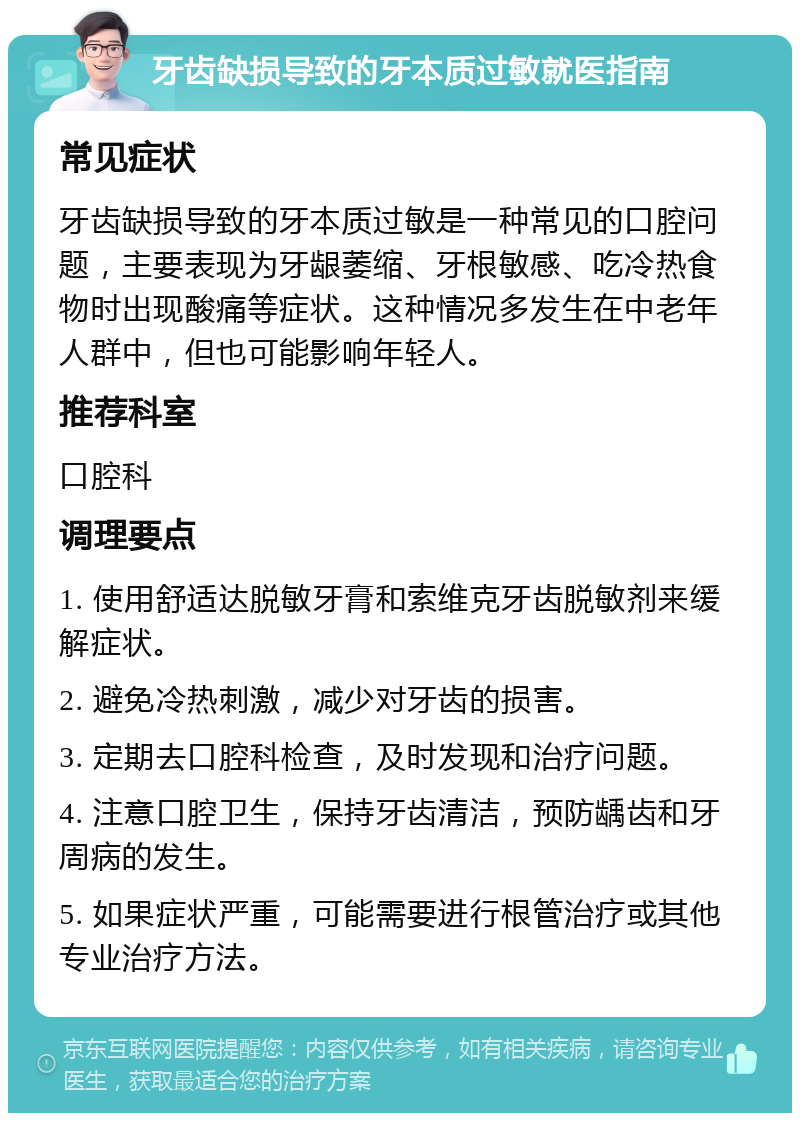 牙齿缺损导致的牙本质过敏就医指南 常见症状 牙齿缺损导致的牙本质过敏是一种常见的口腔问题，主要表现为牙龈萎缩、牙根敏感、吃冷热食物时出现酸痛等症状。这种情况多发生在中老年人群中，但也可能影响年轻人。 推荐科室 口腔科 调理要点 1. 使用舒适达脱敏牙膏和索维克牙齿脱敏剂来缓解症状。 2. 避免冷热刺激，减少对牙齿的损害。 3. 定期去口腔科检查，及时发现和治疗问题。 4. 注意口腔卫生，保持牙齿清洁，预防龋齿和牙周病的发生。 5. 如果症状严重，可能需要进行根管治疗或其他专业治疗方法。