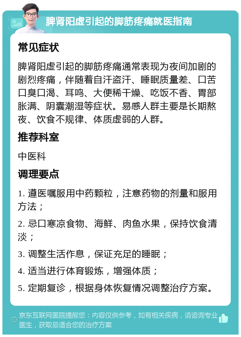 脾肾阳虚引起的脚筋疼痛就医指南 常见症状 脾肾阳虚引起的脚筋疼痛通常表现为夜间加剧的剧烈疼痛，伴随着自汗盗汗、睡眠质量差、口苦口臭口渴、耳鸣、大便稀干燥、吃饭不香、胃部胀满、阴囊潮湿等症状。易感人群主要是长期熬夜、饮食不规律、体质虚弱的人群。 推荐科室 中医科 调理要点 1. 遵医嘱服用中药颗粒，注意药物的剂量和服用方法； 2. 忌口寒凉食物、海鲜、肉鱼水果，保持饮食清淡； 3. 调整生活作息，保证充足的睡眠； 4. 适当进行体育锻炼，增强体质； 5. 定期复诊，根据身体恢复情况调整治疗方案。