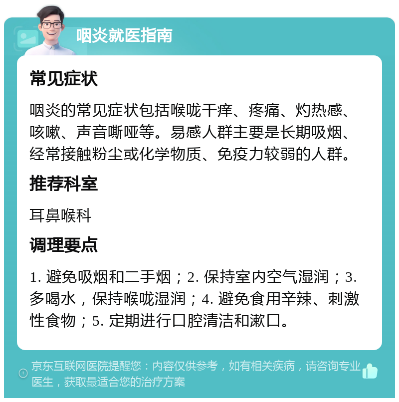 咽炎就医指南 常见症状 咽炎的常见症状包括喉咙干痒、疼痛、灼热感、咳嗽、声音嘶哑等。易感人群主要是长期吸烟、经常接触粉尘或化学物质、免疫力较弱的人群。 推荐科室 耳鼻喉科 调理要点 1. 避免吸烟和二手烟；2. 保持室内空气湿润；3. 多喝水，保持喉咙湿润；4. 避免食用辛辣、刺激性食物；5. 定期进行口腔清洁和漱口。