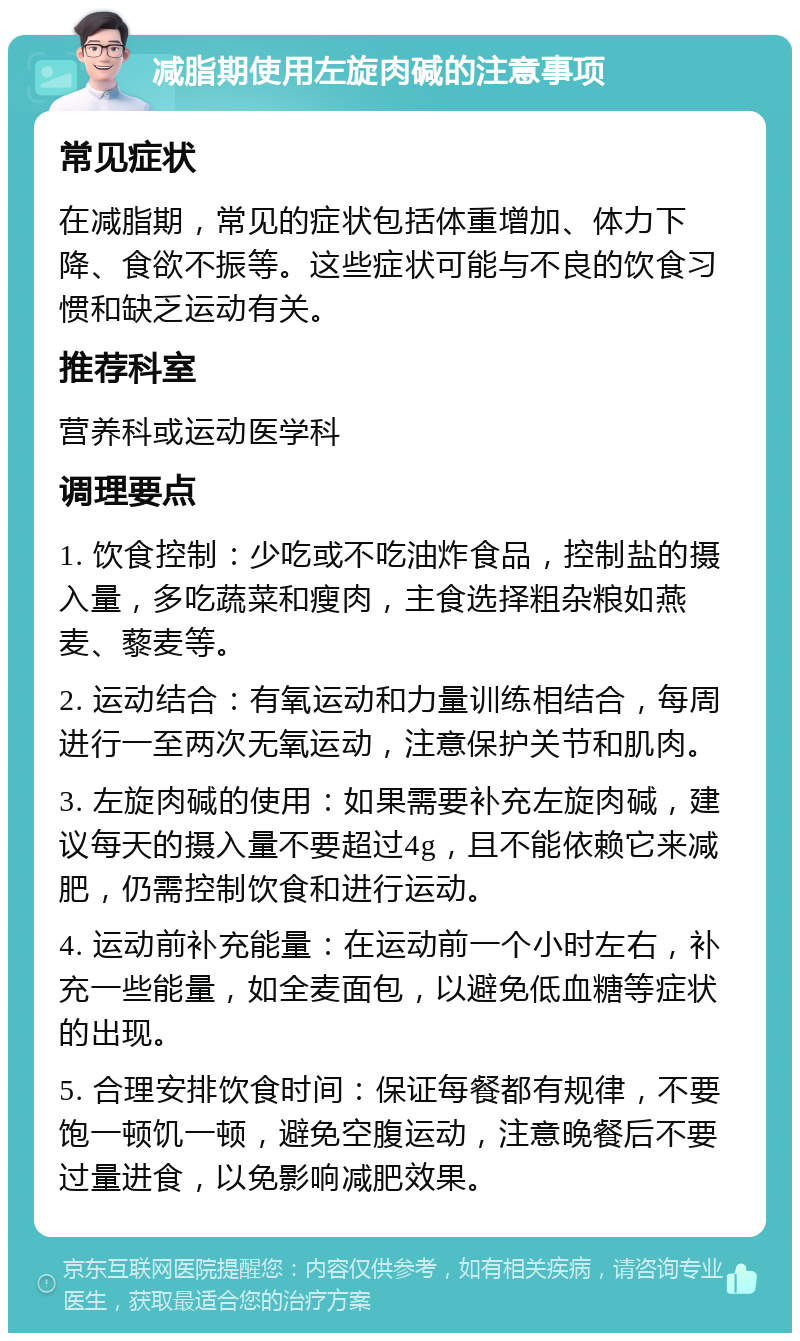 减脂期使用左旋肉碱的注意事项 常见症状 在减脂期，常见的症状包括体重增加、体力下降、食欲不振等。这些症状可能与不良的饮食习惯和缺乏运动有关。 推荐科室 营养科或运动医学科 调理要点 1. 饮食控制：少吃或不吃油炸食品，控制盐的摄入量，多吃蔬菜和瘦肉，主食选择粗杂粮如燕麦、藜麦等。 2. 运动结合：有氧运动和力量训练相结合，每周进行一至两次无氧运动，注意保护关节和肌肉。 3. 左旋肉碱的使用：如果需要补充左旋肉碱，建议每天的摄入量不要超过4g，且不能依赖它来减肥，仍需控制饮食和进行运动。 4. 运动前补充能量：在运动前一个小时左右，补充一些能量，如全麦面包，以避免低血糖等症状的出现。 5. 合理安排饮食时间：保证每餐都有规律，不要饱一顿饥一顿，避免空腹运动，注意晚餐后不要过量进食，以免影响减肥效果。