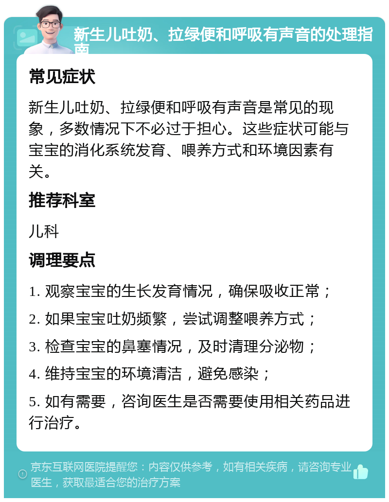 新生儿吐奶、拉绿便和呼吸有声音的处理指南 常见症状 新生儿吐奶、拉绿便和呼吸有声音是常见的现象，多数情况下不必过于担心。这些症状可能与宝宝的消化系统发育、喂养方式和环境因素有关。 推荐科室 儿科 调理要点 1. 观察宝宝的生长发育情况，确保吸收正常； 2. 如果宝宝吐奶频繁，尝试调整喂养方式； 3. 检查宝宝的鼻塞情况，及时清理分泌物； 4. 维持宝宝的环境清洁，避免感染； 5. 如有需要，咨询医生是否需要使用相关药品进行治疗。