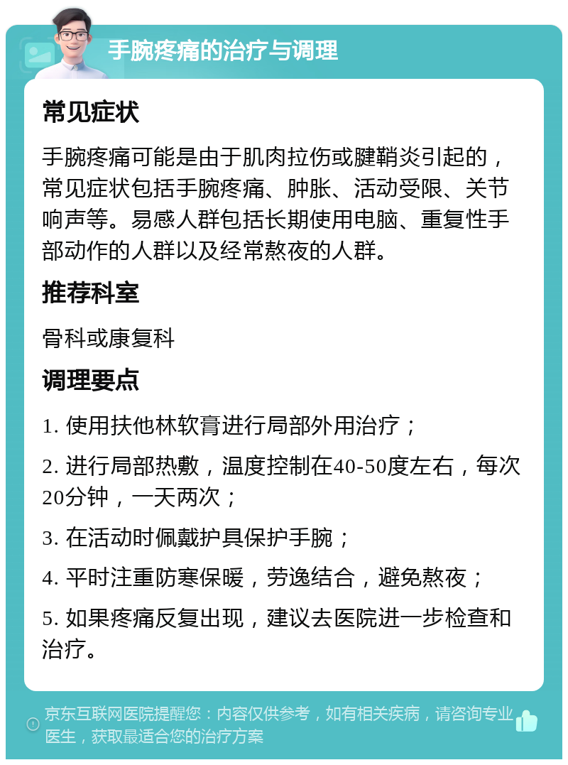 手腕疼痛的治疗与调理 常见症状 手腕疼痛可能是由于肌肉拉伤或腱鞘炎引起的，常见症状包括手腕疼痛、肿胀、活动受限、关节响声等。易感人群包括长期使用电脑、重复性手部动作的人群以及经常熬夜的人群。 推荐科室 骨科或康复科 调理要点 1. 使用扶他林软膏进行局部外用治疗； 2. 进行局部热敷，温度控制在40-50度左右，每次20分钟，一天两次； 3. 在活动时佩戴护具保护手腕； 4. 平时注重防寒保暖，劳逸结合，避免熬夜； 5. 如果疼痛反复出现，建议去医院进一步检查和治疗。