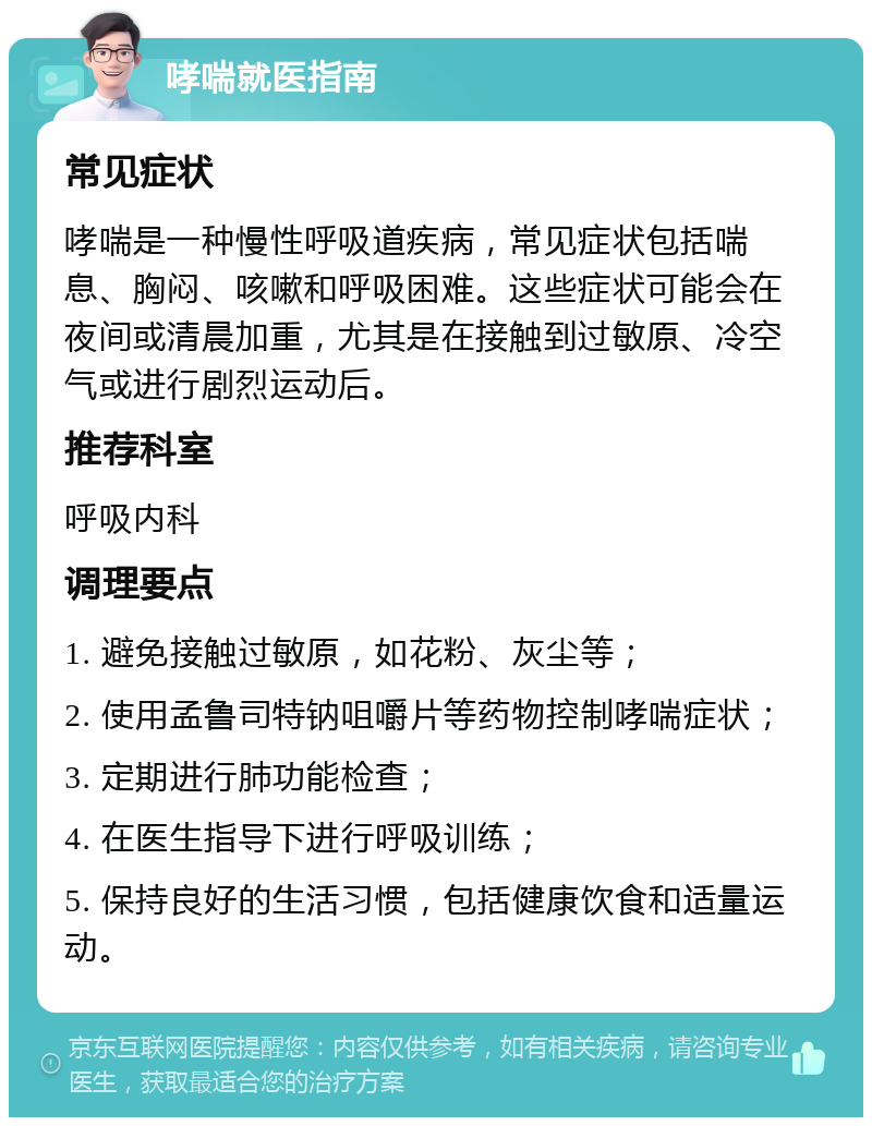 哮喘就医指南 常见症状 哮喘是一种慢性呼吸道疾病，常见症状包括喘息、胸闷、咳嗽和呼吸困难。这些症状可能会在夜间或清晨加重，尤其是在接触到过敏原、冷空气或进行剧烈运动后。 推荐科室 呼吸内科 调理要点 1. 避免接触过敏原，如花粉、灰尘等； 2. 使用孟鲁司特钠咀嚼片等药物控制哮喘症状； 3. 定期进行肺功能检查； 4. 在医生指导下进行呼吸训练； 5. 保持良好的生活习惯，包括健康饮食和适量运动。