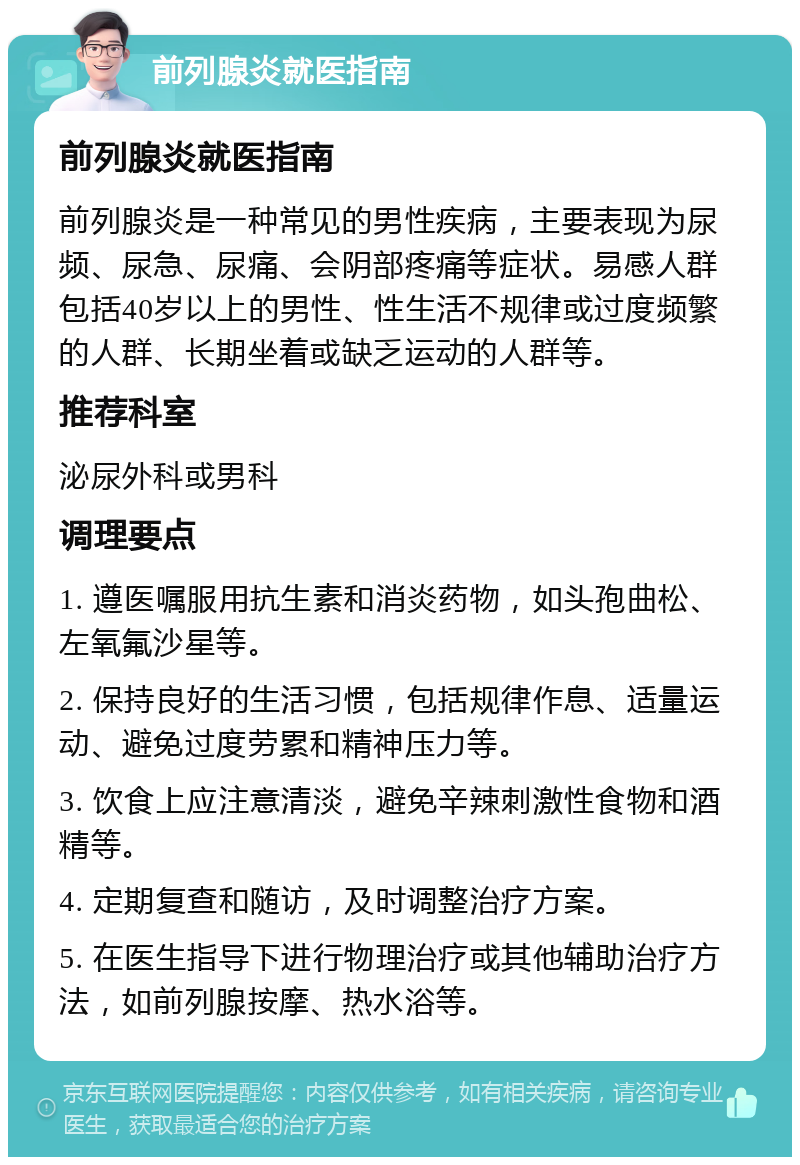 前列腺炎就医指南 前列腺炎就医指南 前列腺炎是一种常见的男性疾病，主要表现为尿频、尿急、尿痛、会阴部疼痛等症状。易感人群包括40岁以上的男性、性生活不规律或过度频繁的人群、长期坐着或缺乏运动的人群等。 推荐科室 泌尿外科或男科 调理要点 1. 遵医嘱服用抗生素和消炎药物，如头孢曲松、左氧氟沙星等。 2. 保持良好的生活习惯，包括规律作息、适量运动、避免过度劳累和精神压力等。 3. 饮食上应注意清淡，避免辛辣刺激性食物和酒精等。 4. 定期复查和随访，及时调整治疗方案。 5. 在医生指导下进行物理治疗或其他辅助治疗方法，如前列腺按摩、热水浴等。