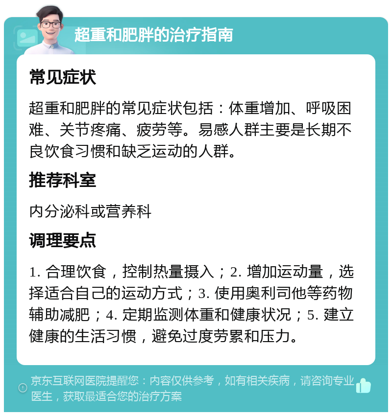 超重和肥胖的治疗指南 常见症状 超重和肥胖的常见症状包括：体重增加、呼吸困难、关节疼痛、疲劳等。易感人群主要是长期不良饮食习惯和缺乏运动的人群。 推荐科室 内分泌科或营养科 调理要点 1. 合理饮食，控制热量摄入；2. 增加运动量，选择适合自己的运动方式；3. 使用奥利司他等药物辅助减肥；4. 定期监测体重和健康状况；5. 建立健康的生活习惯，避免过度劳累和压力。