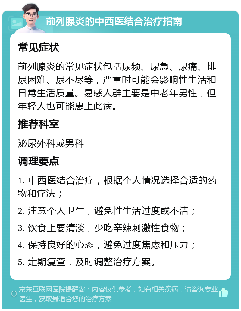 前列腺炎的中西医结合治疗指南 常见症状 前列腺炎的常见症状包括尿频、尿急、尿痛、排尿困难、尿不尽等，严重时可能会影响性生活和日常生活质量。易感人群主要是中老年男性，但年轻人也可能患上此病。 推荐科室 泌尿外科或男科 调理要点 1. 中西医结合治疗，根据个人情况选择合适的药物和疗法； 2. 注意个人卫生，避免性生活过度或不洁； 3. 饮食上要清淡，少吃辛辣刺激性食物； 4. 保持良好的心态，避免过度焦虑和压力； 5. 定期复查，及时调整治疗方案。