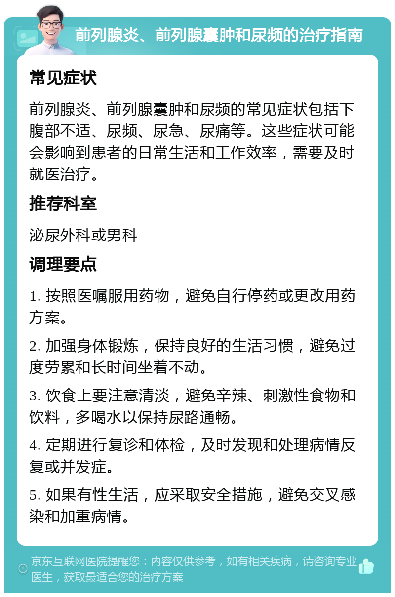 前列腺炎、前列腺囊肿和尿频的治疗指南 常见症状 前列腺炎、前列腺囊肿和尿频的常见症状包括下腹部不适、尿频、尿急、尿痛等。这些症状可能会影响到患者的日常生活和工作效率，需要及时就医治疗。 推荐科室 泌尿外科或男科 调理要点 1. 按照医嘱服用药物，避免自行停药或更改用药方案。 2. 加强身体锻炼，保持良好的生活习惯，避免过度劳累和长时间坐着不动。 3. 饮食上要注意清淡，避免辛辣、刺激性食物和饮料，多喝水以保持尿路通畅。 4. 定期进行复诊和体检，及时发现和处理病情反复或并发症。 5. 如果有性生活，应采取安全措施，避免交叉感染和加重病情。