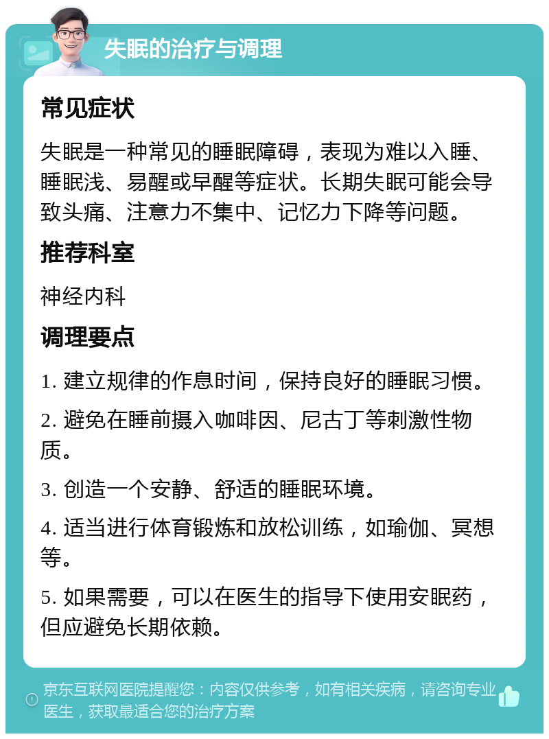 失眠的治疗与调理 常见症状 失眠是一种常见的睡眠障碍，表现为难以入睡、睡眠浅、易醒或早醒等症状。长期失眠可能会导致头痛、注意力不集中、记忆力下降等问题。 推荐科室 神经内科 调理要点 1. 建立规律的作息时间，保持良好的睡眠习惯。 2. 避免在睡前摄入咖啡因、尼古丁等刺激性物质。 3. 创造一个安静、舒适的睡眠环境。 4. 适当进行体育锻炼和放松训练，如瑜伽、冥想等。 5. 如果需要，可以在医生的指导下使用安眠药，但应避免长期依赖。