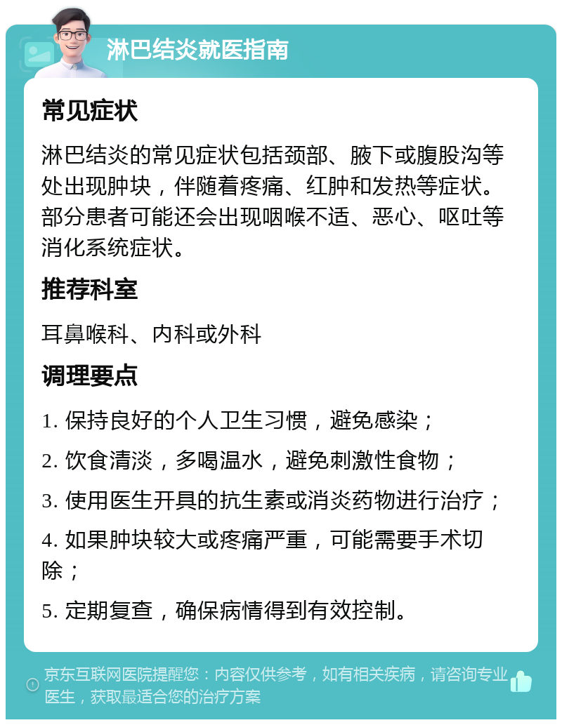 淋巴结炎就医指南 常见症状 淋巴结炎的常见症状包括颈部、腋下或腹股沟等处出现肿块，伴随着疼痛、红肿和发热等症状。部分患者可能还会出现咽喉不适、恶心、呕吐等消化系统症状。 推荐科室 耳鼻喉科、内科或外科 调理要点 1. 保持良好的个人卫生习惯，避免感染； 2. 饮食清淡，多喝温水，避免刺激性食物； 3. 使用医生开具的抗生素或消炎药物进行治疗； 4. 如果肿块较大或疼痛严重，可能需要手术切除； 5. 定期复查，确保病情得到有效控制。