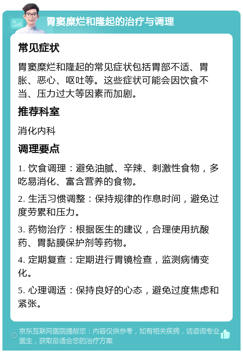 胃窦糜烂和隆起的治疗与调理 常见症状 胃窦糜烂和隆起的常见症状包括胃部不适、胃胀、恶心、呕吐等。这些症状可能会因饮食不当、压力过大等因素而加剧。 推荐科室 消化内科 调理要点 1. 饮食调理：避免油腻、辛辣、刺激性食物，多吃易消化、富含营养的食物。 2. 生活习惯调整：保持规律的作息时间，避免过度劳累和压力。 3. 药物治疗：根据医生的建议，合理使用抗酸药、胃黏膜保护剂等药物。 4. 定期复查：定期进行胃镜检查，监测病情变化。 5. 心理调适：保持良好的心态，避免过度焦虑和紧张。