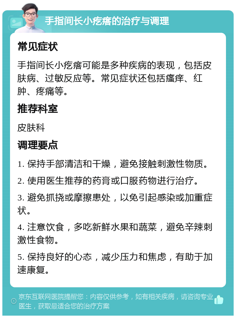 手指间长小疙瘩的治疗与调理 常见症状 手指间长小疙瘩可能是多种疾病的表现，包括皮肤病、过敏反应等。常见症状还包括瘙痒、红肿、疼痛等。 推荐科室 皮肤科 调理要点 1. 保持手部清洁和干燥，避免接触刺激性物质。 2. 使用医生推荐的药膏或口服药物进行治疗。 3. 避免抓挠或摩擦患处，以免引起感染或加重症状。 4. 注意饮食，多吃新鲜水果和蔬菜，避免辛辣刺激性食物。 5. 保持良好的心态，减少压力和焦虑，有助于加速康复。