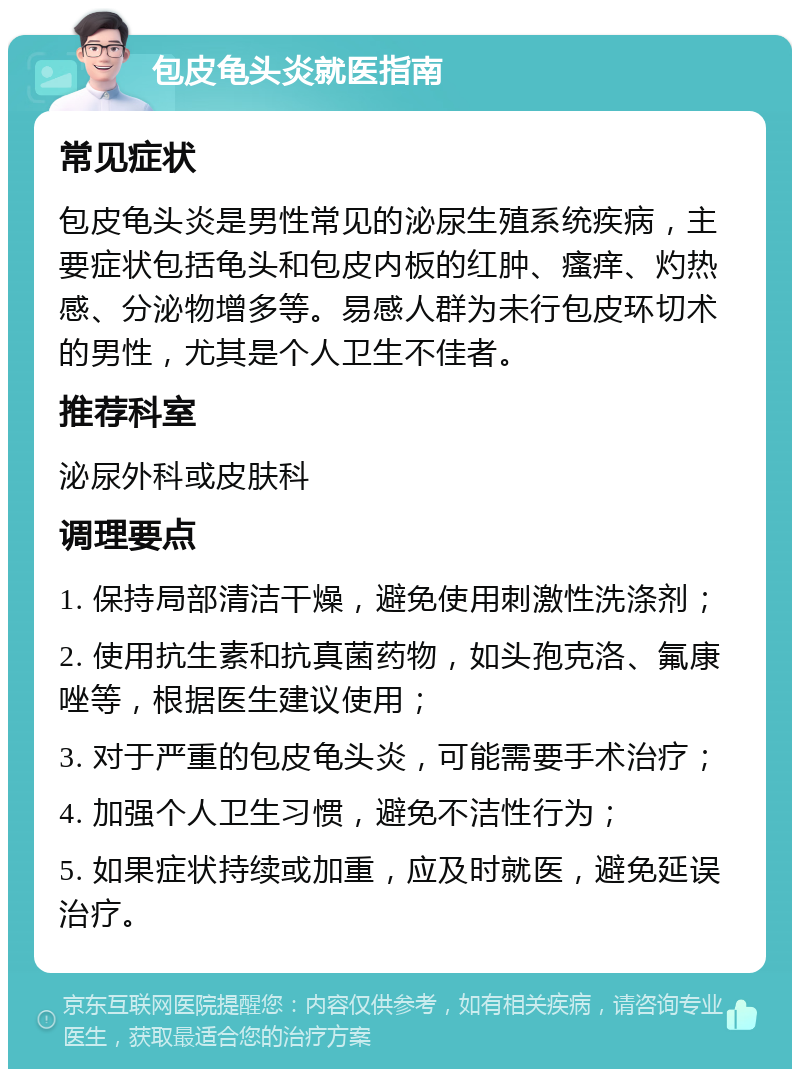 包皮龟头炎就医指南 常见症状 包皮龟头炎是男性常见的泌尿生殖系统疾病，主要症状包括龟头和包皮内板的红肿、瘙痒、灼热感、分泌物增多等。易感人群为未行包皮环切术的男性，尤其是个人卫生不佳者。 推荐科室 泌尿外科或皮肤科 调理要点 1. 保持局部清洁干燥，避免使用刺激性洗涤剂； 2. 使用抗生素和抗真菌药物，如头孢克洛、氟康唑等，根据医生建议使用； 3. 对于严重的包皮龟头炎，可能需要手术治疗； 4. 加强个人卫生习惯，避免不洁性行为； 5. 如果症状持续或加重，应及时就医，避免延误治疗。