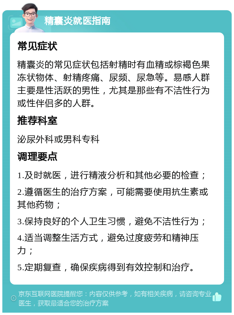 精囊炎就医指南 常见症状 精囊炎的常见症状包括射精时有血精或棕褐色果冻状物体、射精疼痛、尿频、尿急等。易感人群主要是性活跃的男性，尤其是那些有不洁性行为或性伴侣多的人群。 推荐科室 泌尿外科或男科专科 调理要点 1.及时就医，进行精液分析和其他必要的检查； 2.遵循医生的治疗方案，可能需要使用抗生素或其他药物； 3.保持良好的个人卫生习惯，避免不洁性行为； 4.适当调整生活方式，避免过度疲劳和精神压力； 5.定期复查，确保疾病得到有效控制和治疗。