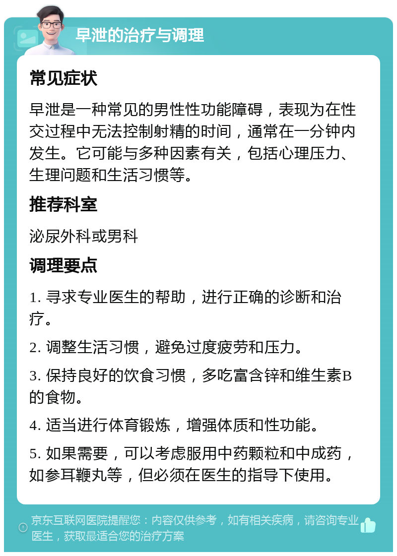 早泄的治疗与调理 常见症状 早泄是一种常见的男性性功能障碍，表现为在性交过程中无法控制射精的时间，通常在一分钟内发生。它可能与多种因素有关，包括心理压力、生理问题和生活习惯等。 推荐科室 泌尿外科或男科 调理要点 1. 寻求专业医生的帮助，进行正确的诊断和治疗。 2. 调整生活习惯，避免过度疲劳和压力。 3. 保持良好的饮食习惯，多吃富含锌和维生素B的食物。 4. 适当进行体育锻炼，增强体质和性功能。 5. 如果需要，可以考虑服用中药颗粒和中成药，如参耳鞭丸等，但必须在医生的指导下使用。