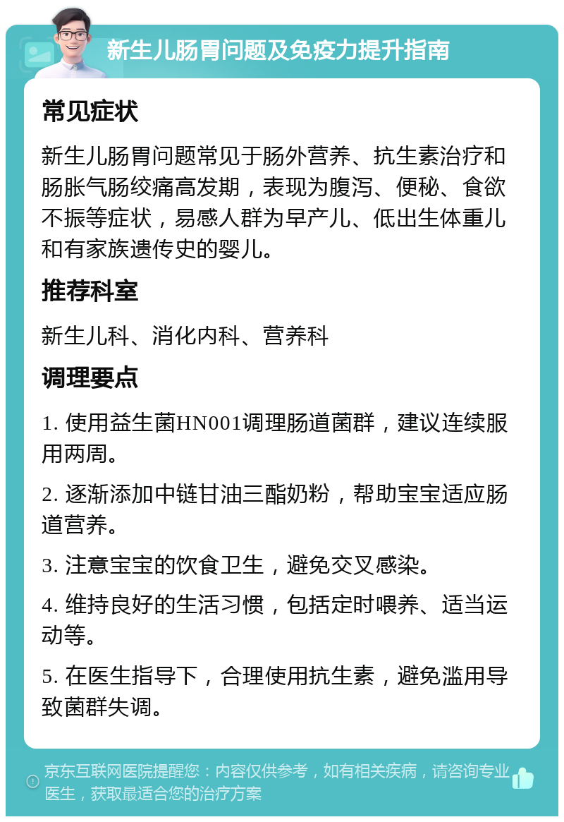 新生儿肠胃问题及免疫力提升指南 常见症状 新生儿肠胃问题常见于肠外营养、抗生素治疗和肠胀气肠绞痛高发期，表现为腹泻、便秘、食欲不振等症状，易感人群为早产儿、低出生体重儿和有家族遗传史的婴儿。 推荐科室 新生儿科、消化内科、营养科 调理要点 1. 使用益生菌HN001调理肠道菌群，建议连续服用两周。 2. 逐渐添加中链甘油三酯奶粉，帮助宝宝适应肠道营养。 3. 注意宝宝的饮食卫生，避免交叉感染。 4. 维持良好的生活习惯，包括定时喂养、适当运动等。 5. 在医生指导下，合理使用抗生素，避免滥用导致菌群失调。