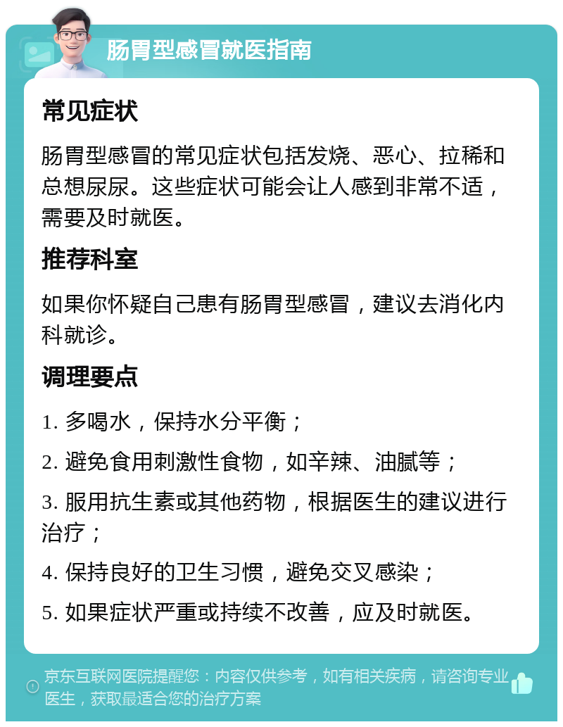 肠胃型感冒就医指南 常见症状 肠胃型感冒的常见症状包括发烧、恶心、拉稀和总想尿尿。这些症状可能会让人感到非常不适，需要及时就医。 推荐科室 如果你怀疑自己患有肠胃型感冒，建议去消化内科就诊。 调理要点 1. 多喝水，保持水分平衡； 2. 避免食用刺激性食物，如辛辣、油腻等； 3. 服用抗生素或其他药物，根据医生的建议进行治疗； 4. 保持良好的卫生习惯，避免交叉感染； 5. 如果症状严重或持续不改善，应及时就医。