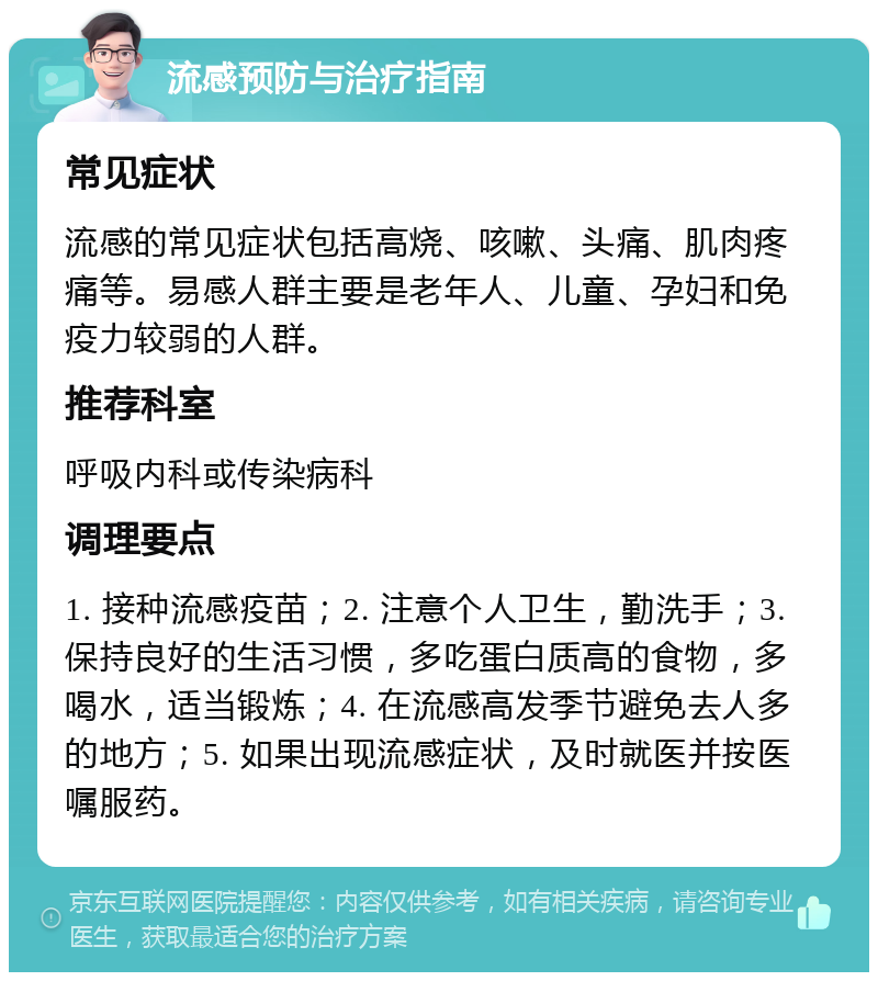 流感预防与治疗指南 常见症状 流感的常见症状包括高烧、咳嗽、头痛、肌肉疼痛等。易感人群主要是老年人、儿童、孕妇和免疫力较弱的人群。 推荐科室 呼吸内科或传染病科 调理要点 1. 接种流感疫苗；2. 注意个人卫生，勤洗手；3. 保持良好的生活习惯，多吃蛋白质高的食物，多喝水，适当锻炼；4. 在流感高发季节避免去人多的地方；5. 如果出现流感症状，及时就医并按医嘱服药。