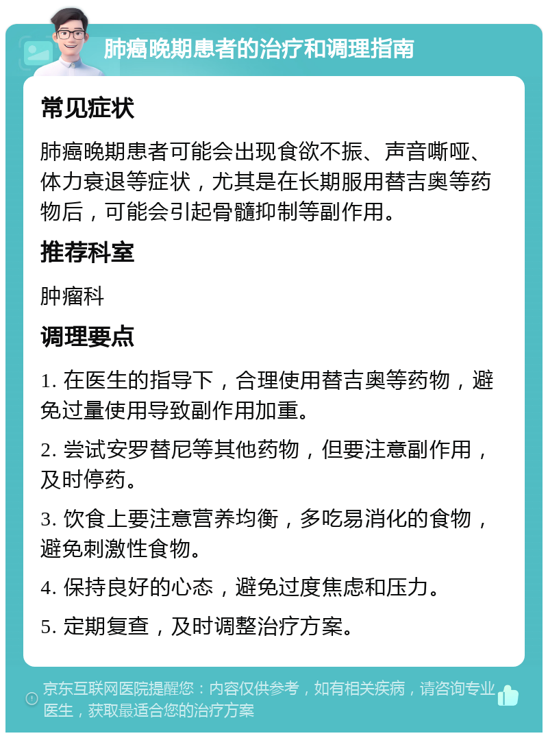 肺癌晚期患者的治疗和调理指南 常见症状 肺癌晚期患者可能会出现食欲不振、声音嘶哑、体力衰退等症状，尤其是在长期服用替吉奥等药物后，可能会引起骨髓抑制等副作用。 推荐科室 肿瘤科 调理要点 1. 在医生的指导下，合理使用替吉奥等药物，避免过量使用导致副作用加重。 2. 尝试安罗替尼等其他药物，但要注意副作用，及时停药。 3. 饮食上要注意营养均衡，多吃易消化的食物，避免刺激性食物。 4. 保持良好的心态，避免过度焦虑和压力。 5. 定期复查，及时调整治疗方案。