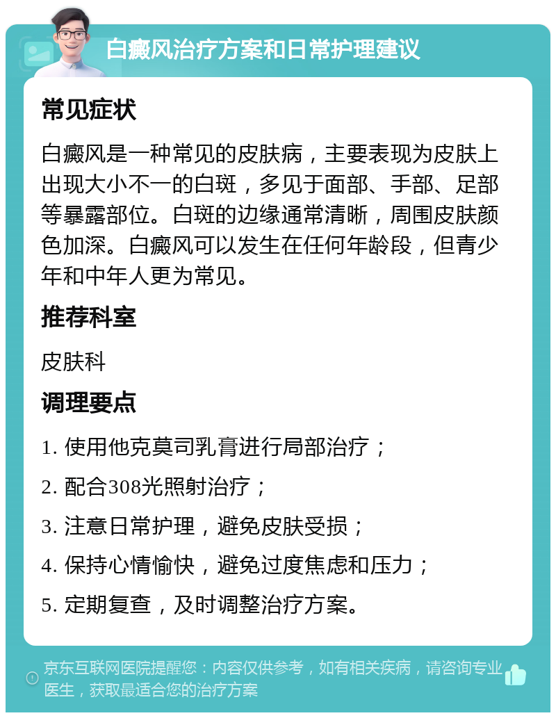 白癜风治疗方案和日常护理建议 常见症状 白癜风是一种常见的皮肤病，主要表现为皮肤上出现大小不一的白斑，多见于面部、手部、足部等暴露部位。白斑的边缘通常清晰，周围皮肤颜色加深。白癜风可以发生在任何年龄段，但青少年和中年人更为常见。 推荐科室 皮肤科 调理要点 1. 使用他克莫司乳膏进行局部治疗； 2. 配合308光照射治疗； 3. 注意日常护理，避免皮肤受损； 4. 保持心情愉快，避免过度焦虑和压力； 5. 定期复查，及时调整治疗方案。