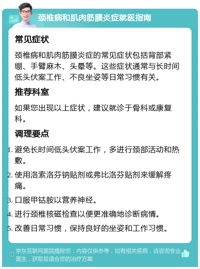 颈椎病和肌肉筋膜炎症就医指南 常见症状 颈椎病和肌肉筋膜炎症的常见症状包括背部紧绷、手臂麻木、头晕等。这些症状通常与长时间低头伏案工作、不良坐姿等日常习惯有关。 推荐科室 如果您出现以上症状，建议就诊于骨科或康复科。 调理要点 避免长时间低头伏案工作，多进行颈部活动和热敷。 使用洛索洛芬钠贴剂或弗比洛芬贴剂来缓解疼痛。 口服甲钴胺以营养神经。 进行颈椎核磁检查以便更准确地诊断病情。 改善日常习惯，保持良好的坐姿和工作习惯。