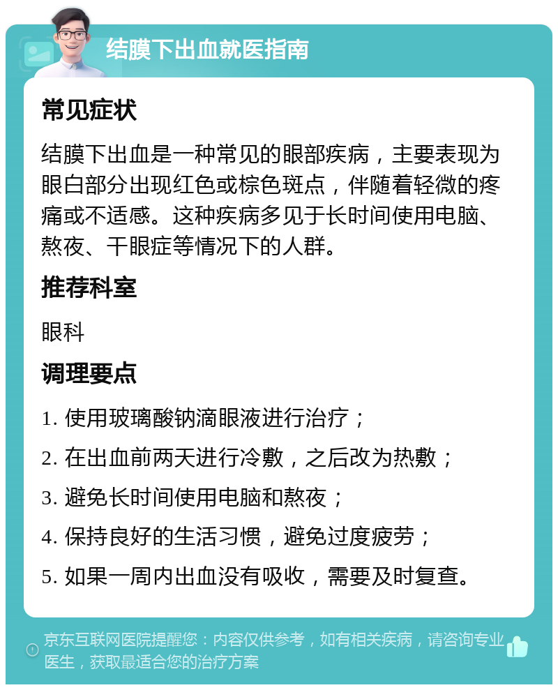 结膜下出血就医指南 常见症状 结膜下出血是一种常见的眼部疾病，主要表现为眼白部分出现红色或棕色斑点，伴随着轻微的疼痛或不适感。这种疾病多见于长时间使用电脑、熬夜、干眼症等情况下的人群。 推荐科室 眼科 调理要点 1. 使用玻璃酸钠滴眼液进行治疗； 2. 在出血前两天进行冷敷，之后改为热敷； 3. 避免长时间使用电脑和熬夜； 4. 保持良好的生活习惯，避免过度疲劳； 5. 如果一周内出血没有吸收，需要及时复查。