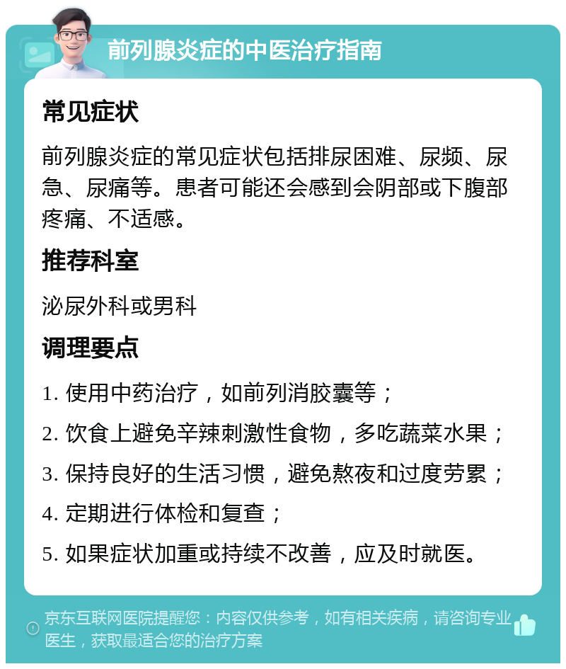 前列腺炎症的中医治疗指南 常见症状 前列腺炎症的常见症状包括排尿困难、尿频、尿急、尿痛等。患者可能还会感到会阴部或下腹部疼痛、不适感。 推荐科室 泌尿外科或男科 调理要点 1. 使用中药治疗，如前列消胶囊等； 2. 饮食上避免辛辣刺激性食物，多吃蔬菜水果； 3. 保持良好的生活习惯，避免熬夜和过度劳累； 4. 定期进行体检和复查； 5. 如果症状加重或持续不改善，应及时就医。