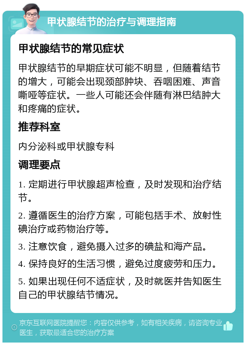 甲状腺结节的治疗与调理指南 甲状腺结节的常见症状 甲状腺结节的早期症状可能不明显，但随着结节的增大，可能会出现颈部肿块、吞咽困难、声音嘶哑等症状。一些人可能还会伴随有淋巴结肿大和疼痛的症状。 推荐科室 内分泌科或甲状腺专科 调理要点 1. 定期进行甲状腺超声检查，及时发现和治疗结节。 2. 遵循医生的治疗方案，可能包括手术、放射性碘治疗或药物治疗等。 3. 注意饮食，避免摄入过多的碘盐和海产品。 4. 保持良好的生活习惯，避免过度疲劳和压力。 5. 如果出现任何不适症状，及时就医并告知医生自己的甲状腺结节情况。