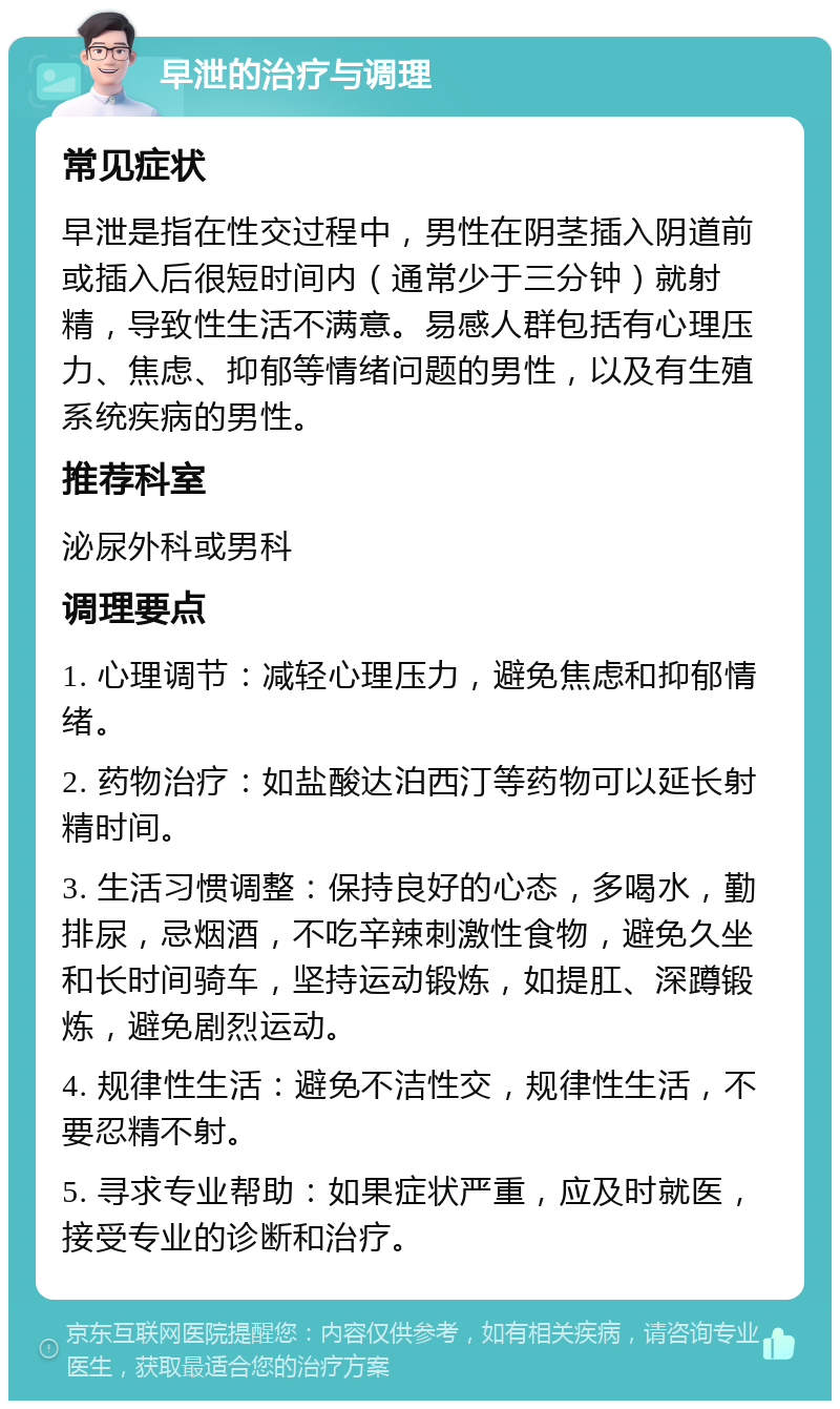 早泄的治疗与调理 常见症状 早泄是指在性交过程中，男性在阴茎插入阴道前或插入后很短时间内（通常少于三分钟）就射精，导致性生活不满意。易感人群包括有心理压力、焦虑、抑郁等情绪问题的男性，以及有生殖系统疾病的男性。 推荐科室 泌尿外科或男科 调理要点 1. 心理调节：减轻心理压力，避免焦虑和抑郁情绪。 2. 药物治疗：如盐酸达泊西汀等药物可以延长射精时间。 3. 生活习惯调整：保持良好的心态，多喝水，勤排尿，忌烟酒，不吃辛辣刺激性食物，避免久坐和长时间骑车，坚持运动锻炼，如提肛、深蹲锻炼，避免剧烈运动。 4. 规律性生活：避免不洁性交，规律性生活，不要忍精不射。 5. 寻求专业帮助：如果症状严重，应及时就医，接受专业的诊断和治疗。