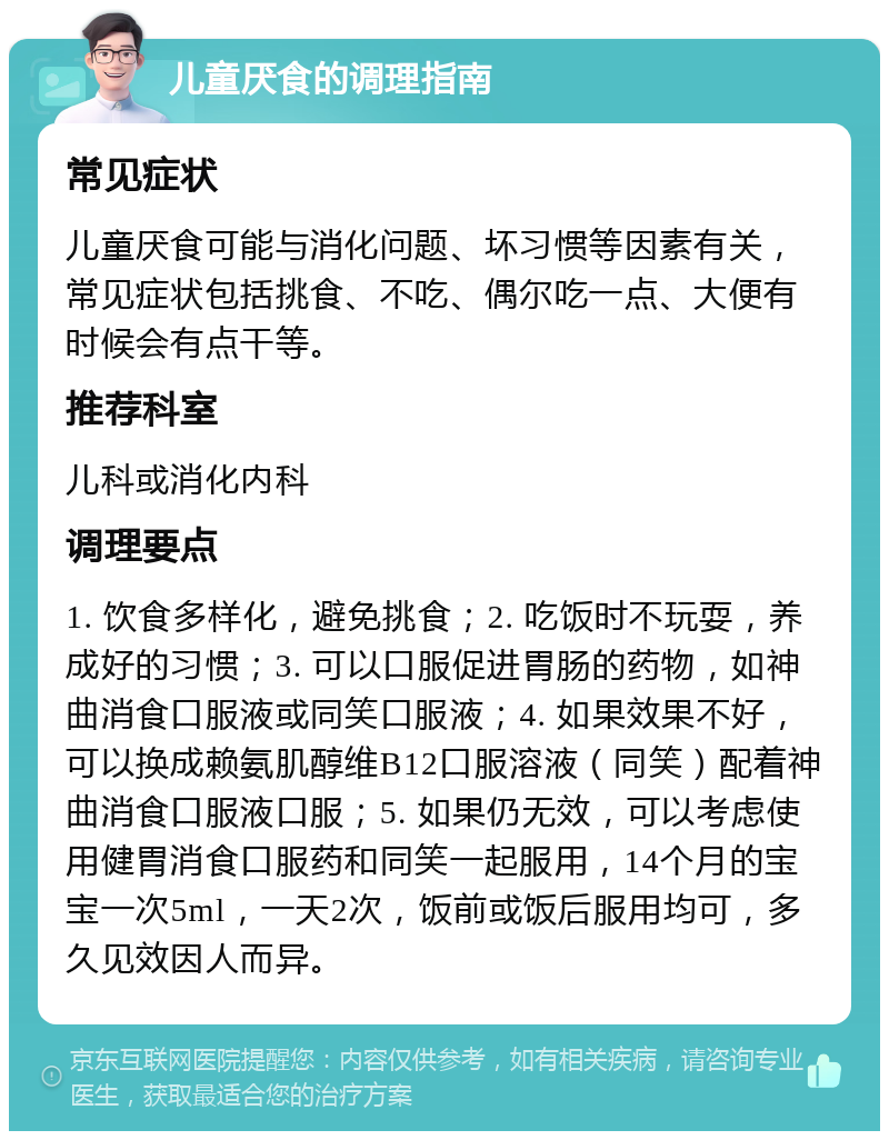 儿童厌食的调理指南 常见症状 儿童厌食可能与消化问题、坏习惯等因素有关，常见症状包括挑食、不吃、偶尔吃一点、大便有时候会有点干等。 推荐科室 儿科或消化内科 调理要点 1. 饮食多样化，避免挑食；2. 吃饭时不玩耍，养成好的习惯；3. 可以口服促进胃肠的药物，如神曲消食口服液或同笑口服液；4. 如果效果不好，可以换成赖氨肌醇维B12口服溶液（同笑）配着神曲消食口服液口服；5. 如果仍无效，可以考虑使用健胃消食口服药和同笑一起服用，14个月的宝宝一次5ml，一天2次，饭前或饭后服用均可，多久见效因人而异。