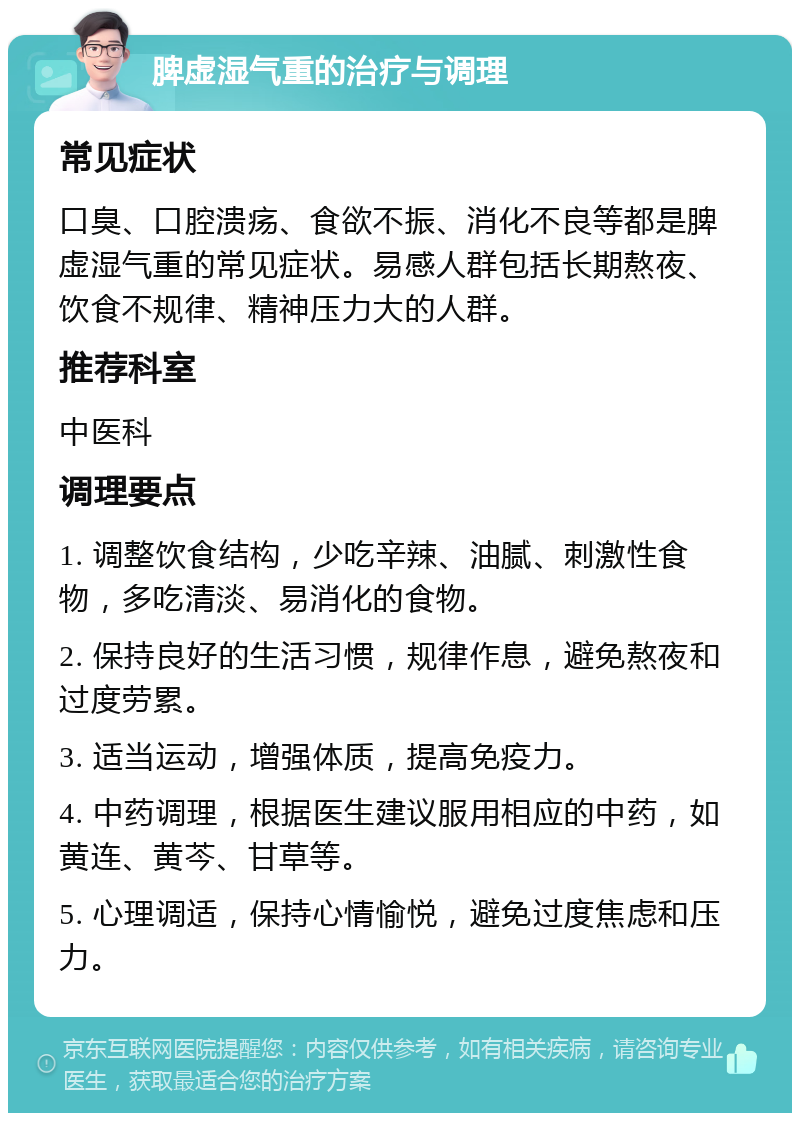 脾虚湿气重的治疗与调理 常见症状 口臭、口腔溃疡、食欲不振、消化不良等都是脾虚湿气重的常见症状。易感人群包括长期熬夜、饮食不规律、精神压力大的人群。 推荐科室 中医科 调理要点 1. 调整饮食结构，少吃辛辣、油腻、刺激性食物，多吃清淡、易消化的食物。 2. 保持良好的生活习惯，规律作息，避免熬夜和过度劳累。 3. 适当运动，增强体质，提高免疫力。 4. 中药调理，根据医生建议服用相应的中药，如黄连、黄芩、甘草等。 5. 心理调适，保持心情愉悦，避免过度焦虑和压力。