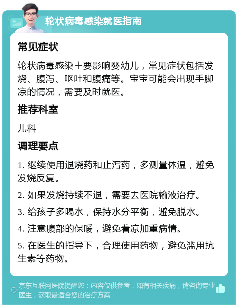 轮状病毒感染就医指南 常见症状 轮状病毒感染主要影响婴幼儿，常见症状包括发烧、腹泻、呕吐和腹痛等。宝宝可能会出现手脚凉的情况，需要及时就医。 推荐科室 儿科 调理要点 1. 继续使用退烧药和止泻药，多测量体温，避免发烧反复。 2. 如果发烧持续不退，需要去医院输液治疗。 3. 给孩子多喝水，保持水分平衡，避免脱水。 4. 注意腹部的保暖，避免着凉加重病情。 5. 在医生的指导下，合理使用药物，避免滥用抗生素等药物。